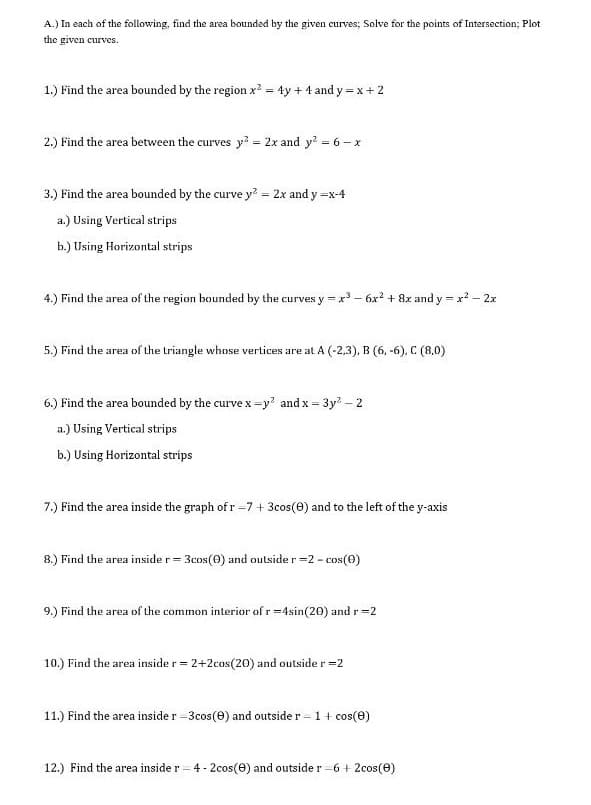 A.) In each of the following, find the area bounded by the given curves; Solve for the points of Intersection; Plot
the given curves.
1.) Find the area bounded by the region x? = 4y + 4 and y = x+ 2
2.) Find the area between the curves y? = 2x and y? = 6– x
3.) Find the area bounded by the curve y? = 2x and y =x-4
a.) Using Vertical strips
b.) Using Horizontal strips
4.) Find the area of the region bounded by the curves y = x - 6x? + 8x and y = x - 2x
5.) Find the area of the triangle whose vertices are at A (-2,3), B (6, -6), C (8,0)
6.) Find the area bounded by the curve x =y? and x = 3y? – 2
%3D
a.) Using Vertical strips
b.) Using Horizontal strips
7.) Find the area inside the graph of r -7 + 3cos(e) and to the left of the y-axis
8.) Find the area inside r = 3cos(0) and outside r =2 - cos(0)
9.) Find the area of the common interior of r =4sin(20) and r=2
10.) Find the area inside r = 2+2cos(20) and outsider=2
11.) Find the area inside r =3cos(e) and outside r – 1+ cos(0)
12.) Find the area inside r = 4 -2cos(e) and outside r -6 + 2cos(e)
