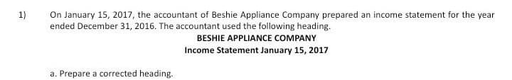 On January 15, 2017, the accountant of Beshie Appliance Company prepared an income statement for the year
ended December 31, 2016. The accountant used the following heading.
1)
BESHIE APPLIANCE COMPANY
Income Statement January 15, 2017
a. Prepare a corrected heading.
