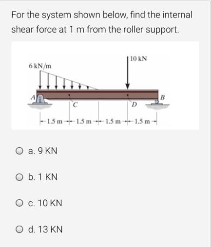 For the system shown below, find the internal
shear force at 1 m from the roller support.
|10 kN
6 kN/m
B
- 1.5 m1.5 m-1.5 m-1.5 m-
O a. 9 KN
O b. 1 KN
O c. 10 KN
O d. 13 KN
