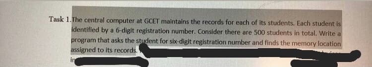 Task 1.The central computer at GCET maintains the records for each of its students. Each student is
identified by a 6-digit registration number. Consider there are 500 students in total. Write a
program that asks the student for six-digit registration number and finds the memory location
assigned to its records.
