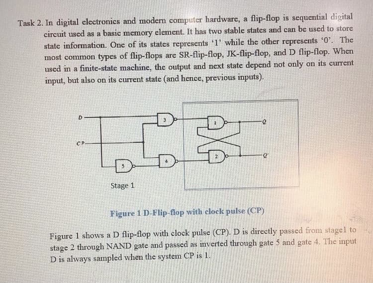 Task 2. In digital electronics and modern computer hardware, a flip-flop is sequential digital
circuit used as a basic memory element. It has two stable states and can be used to store
state information. One of its states represents '1' while the other represents '0'. The
most common types of flip-flops are SR-flip-flop, JK-flip-flop, and D flip-flop. When
used in a finite-state machine, the output and next state depend not only on its current
input, but also on its current state (and hence, previous inputs).
CP
Stage 1
Figure 1 D-Flip-flop with clock pulse (CP)
Figure 1 shows a D flip-flop with clock pulse (CP). D is directly passed from stagel to
stage 2 through NAND gate and passed as inverted through gate 5 and gate 4. The input
D is always sampled when the system CP is 1.
