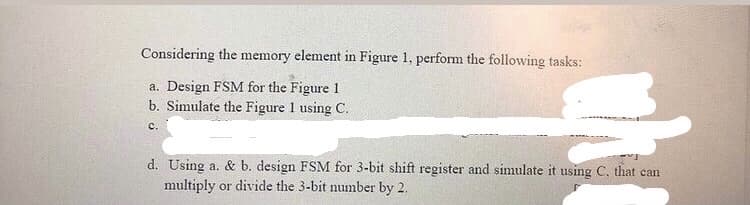 Considering the memory element in Figure 1, perform the following tasks:
a. Design FSM for the Figure 1
b. Simulate the Figure 1 using C.
с.
d. Using a. & b. design FSM for 3-bit shift register and simulate it using C. that can
multiply or divide the 3-bit number by 2.
