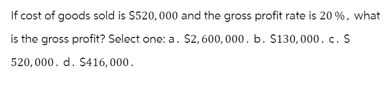 If cost of goods sold is $520,000 and the gross profit rate is 20%, what
is the gross profit? Select one: a. $2,600,000. b. $130,000. c. $
520,000. d. $416,000.