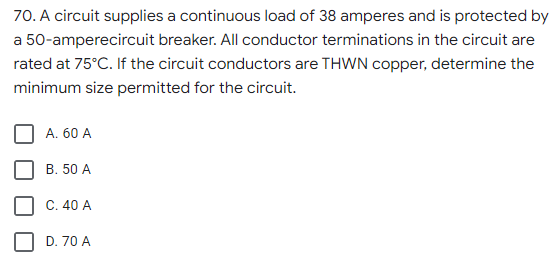 70. A circuit supplies a continuous load of 38 amperes and is protected by
a 50-amperecircuit breaker. All conductor terminations in the circuit are
rated at 75°C. If the circuit conductors are THWN copper, determine the
minimum size permitted for the circuit.
A. 60 A
B. 50 A
C. 40 A
D. 70 A