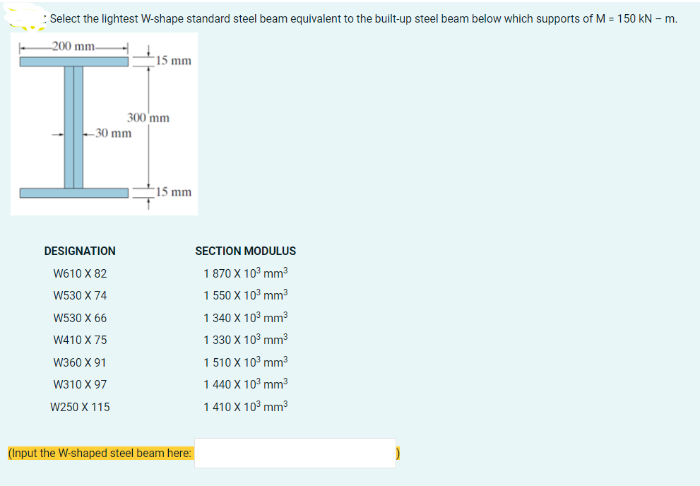 Select the lightest W-shape standard steel beam equivalent to the built-up steel beam below which supports of M = 150 kN - m.
-200 mm.
15 mm
SECTION MODULUS
1 870 X 10³ mm³
1 550 X 10³ mm³
1 340 X 10³ mm³
1 330 X 10³ mm³
1 510 X 10³ mm³
1 440 X 10³ mm³
1 410 X 10³ mm³
300 mm
30 mm
15 mm
DESIGNATION
W610 X 82
W530 X 74
W530 X 66
W410 X 75
W360 X 91
W310 X 97
W250 X 115
(Input the W-shaped steel beam here: