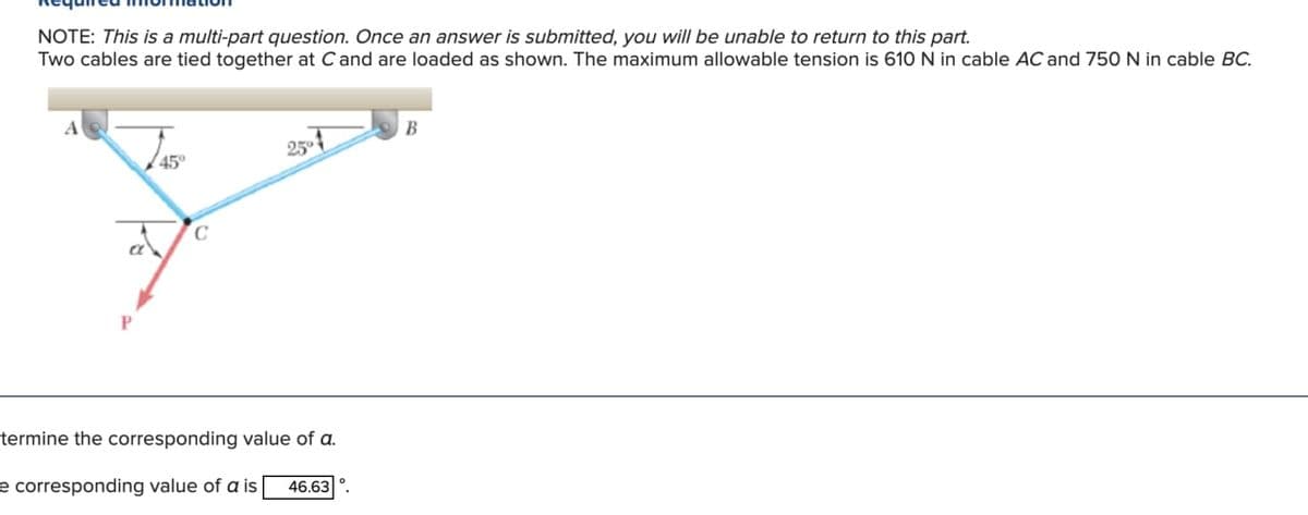 NOTE: This is a multi-part question. Once an answer is submitted, you will be unable to return to this part.
Two cables are tied together at C and are loaded as shown. The maximum allowable tension is 610 N in cable AC and 750 N in cable BC.
A
P
45°
C
termine the corresponding value of a.
e corresponding value of a is 46.63
B