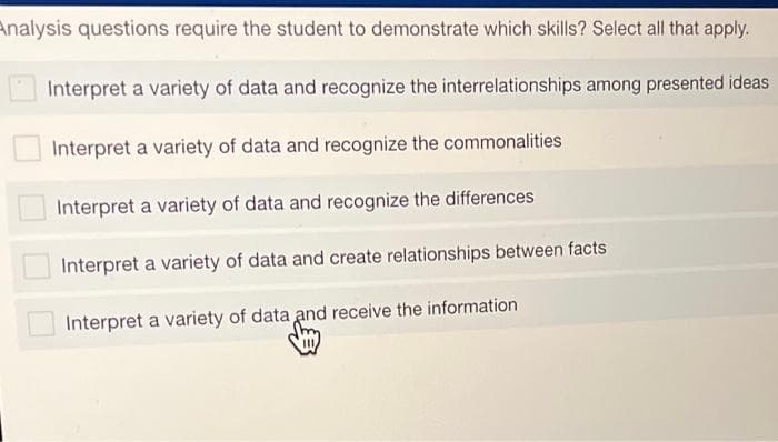 Analysis questions require the student to demonstrate which skills? Select all that apply.
Interpret a variety of data and recognize the interrelationships among presented ideas
Interpret a variety of data and recognize the commonalities
Interpret a variety of data and recognize the differences
Interpret a variety of data and create relationships between facts
Interpret a variety of data and receive the information