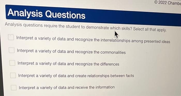 2022 Chambe
Analysis Questions
Analysis questions require the student to demonstrate which skills? Select all that apply.
Interpret a variety of data and recognize the interrelationships among presented ideas
Interpret a variety of data and recognize the commonalities
Interpret a variety of data and recognize the differences
Interpret a variety of data and create relationships between facts
Interpret a variety of data and receive the information