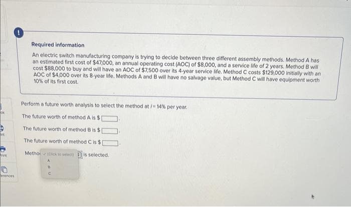 nt
riet
erences
Required information
An electric switch manufacturing company is trying to decide between three different assembly methods. Method A has
an estimated first cost of $47,000, an annual operating cost (AOC) of $8,000, and a service life of 2 years. Method B will
cost $88,000 to buy and will have an AOC of $7,500 over its 4-year service life. Method C costs $129,000 initially with an
AOC of $4,000 over its 8-year life. Methods A and B will have no salvage value, but Method C will have equipment worth
10% of its first cost.
Perform a future worth analysis to select the method at /= 14% per year.
The future worth of method A is $[
The future worth of method B is $[
The future worth of method C is $[
Metho (Click to select) is selected.
C