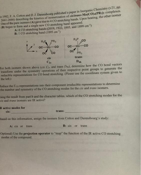 n 1982, F. A. Cotton and D. J. Darensbourg published a paper in Inorganic Chemistry (v21, pp.
2661-2666) describing the kinetics of isomerization of cis/trans-Mo(CO)4(PR): complexes.
One of the pure isomers (A) gave rise to 4 CO stretching bands. Upon heating, the other isomer
(B) began to form and a single new CO stretching band appeared.
A: 4 CO stretching bands (2019, 1922, 1905, and 1899 cm)
B: I CO stretching band (1895 cm)
y
R₂P PR3
OC-Mo
R active modes for
cis:
CO
OC CO
cis
C₂v
ос
R₂P
Mo
OC
PR₂
trans
Dah
For both isomers shown above (cis C and trans Das), determine how the CO bond vectors
transform under the symmetry operations of their respective point groups to generate the
reducible representations for CO bond stretching. (Please use the coordinate system given to
the left.)
trans:
CO
CO
Reduce the l'co representations into their component irreducible representations to determine
the number and symmetry of the CO stretching modes for the cis and trans isomers.
"sing the result from part b and the character tables, which of the CO stretching modes for the
cis and trans isomers are IR active?
Based on this information, assign the isomers from Cotton and Darensbourg's study:
A: cis or trans
B: cis or trans
Optional) Use the projection operator to "map" the function of the IR active CO stretching
modes of the compound.