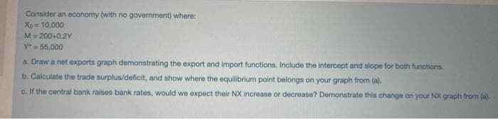 Consider an economy (with no government) where:
Xo 10,000
M= 200+0.2Y
y55,000
a. Draw a net exports graph demonstrating the export and import functions, Include the intercept and slope for both functions.
b. Calculate the trade surplus/deficit, and show where the equilibrium point belongs on your graph from (a).
c. If the central bank raises bank rates, would we expect their NX increase or decrease? Demonstrate this change on your NX graph from (a).
