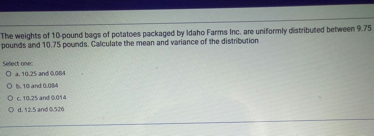 The weights of 10-pound bags of potatoes packaged by Idaho Farms Inc. are uniformly distributed between 9.75
pounds and 10.75 pounds. Calculate the mean and variance of the distribution
Select one:
O a. 10.25 and 0.084
O b. 10 and 0.084
O c. 10.25 and 0.014
O d. 12.5 and 0.526
