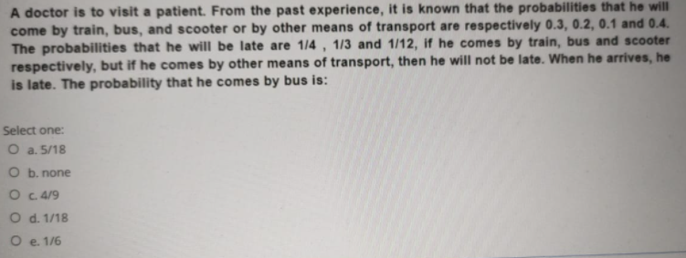 A doctor is to visit a patient. From the past experience, it is known that the probabilities that he will
come by train, bus, and scooter or by other means of transport are respectively 0.3, 0.2, 0.1 and 0.4.
The probabilities that he will be late are 1/4 , 1/3 and 1/12, if he comes by train, bus and scooter
respectively, but if he comes by other means of transport, then he will not be late. When he arrives, he
is late. The probability that he comes by bus is:
Select one:
O a. 5/18
O b. none
O C 4/9
O d. 1/18
O e. 1/6
