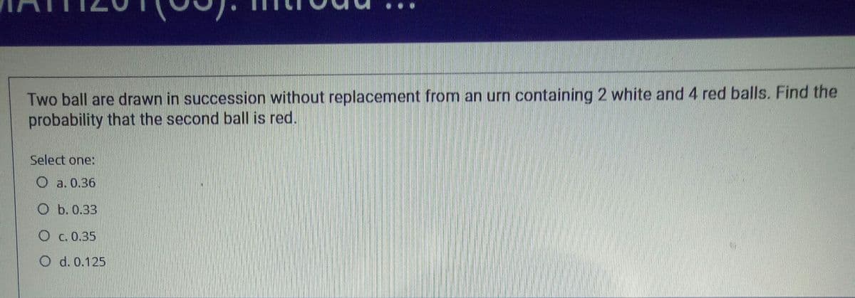 Two ball are drawn in succession without replacement from an urn containing 2 white and 4 red balls. Find the
probability that the second ball is red.
Select one:
О а. 0.36
Оь.0.33
О с. 0.35
O d. 0.125
