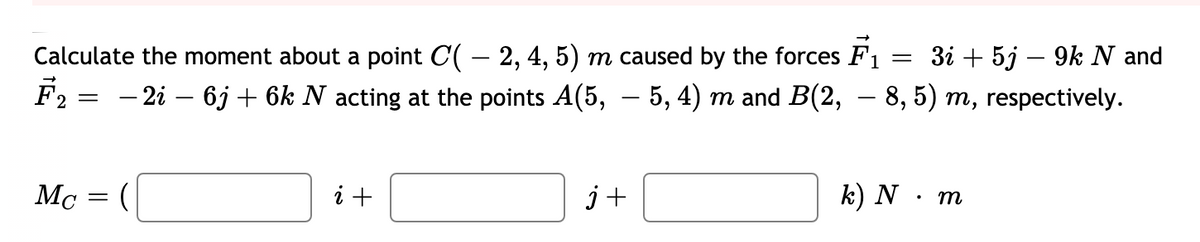 Calculate the moment about a point C( – 2, 4, 5) m caused by the forces F1
F2
Зі + 5j — 9k N and
-
- 2i – 6j + 6k N acting at the points A(5, – 5, 4) m and B(2, – 8, 5) m, respectively.
i +
j+
k) N · m
М
