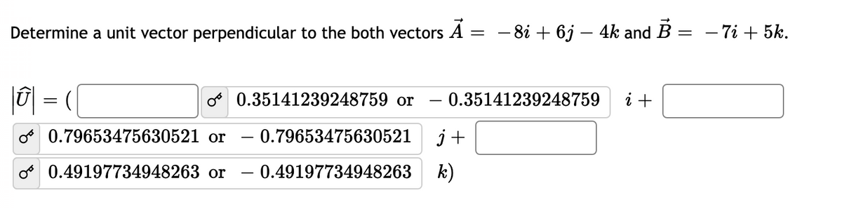 Determine a unit vector perpendicular to the both vectors A
- 8i + 6j – 4k and B :
- 7i + 5k.
10| =
o 0.35141239248759 or
- 0.35141239248759
i +
o 0.79653475630521 or – 0.79653475630521
j+
o 0.49197734948263 or
- 0.49197734948263
k)
-
