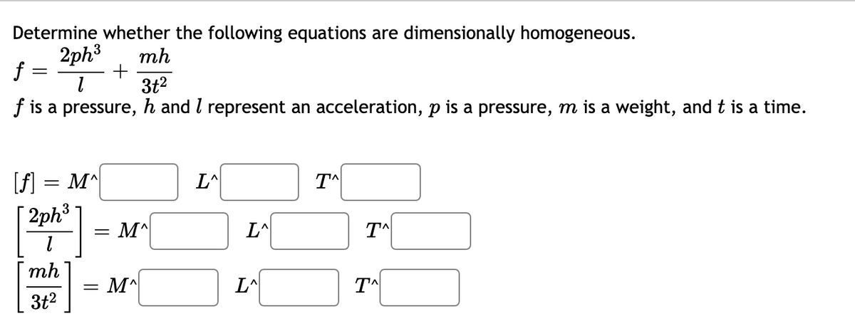 Determine whether the following equations are dimensionally homogeneous.
2ph3
f :
mh
3t2
f is a pressure, h and I represent an acceleration, p is a pressure, m is a weight, and t is a time.
[f]:
[ 2ph3
M^
L^
= M^
L^
mh
= M^
L^
3t2
