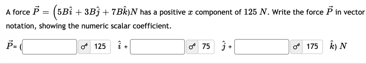 A force P = (5Bi + 3Bj + 7Bk)N has a positive x component of 125 N. Write the force P in vector
notation, showing the numeric scalar coefficient.
P-
o 75
k) N
125
175
