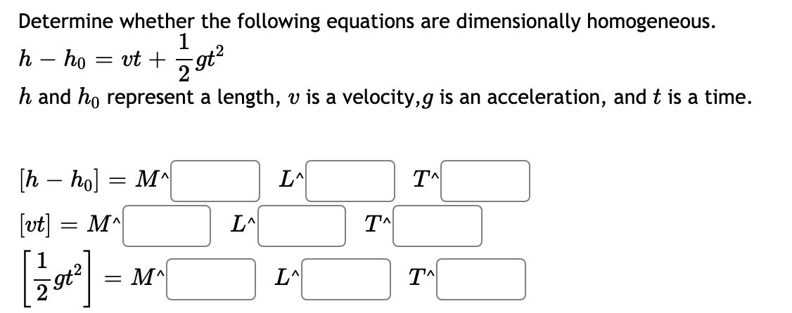 Determine whether the following equations are dimensionally homogeneous.
1
h – ho
= vt + - gt2
2
h and ho represent a length, v is a velocity,g is an acceleration, and t is a time.
[h – ho] = M^
LA
TA
[vt] = M^
L^
= M^
L^
