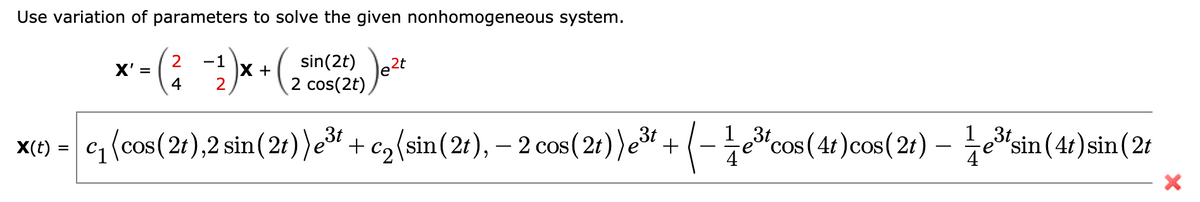 Use variation of parameters to solve the given nonhomogeneous system.
2
X' =
4
-1
X +
2
sin(2t) e2t
2 cos(2t),
1 3t
1 3t
X(t) = c(cos(2t),2 sin( 2t))e“ + c,(sin(2t), – 2 cos(2t)) e³t +
(-je"cos(4 )cos( 2:) – esin(4:) sin(2t
'sin (4t) sin (2t
