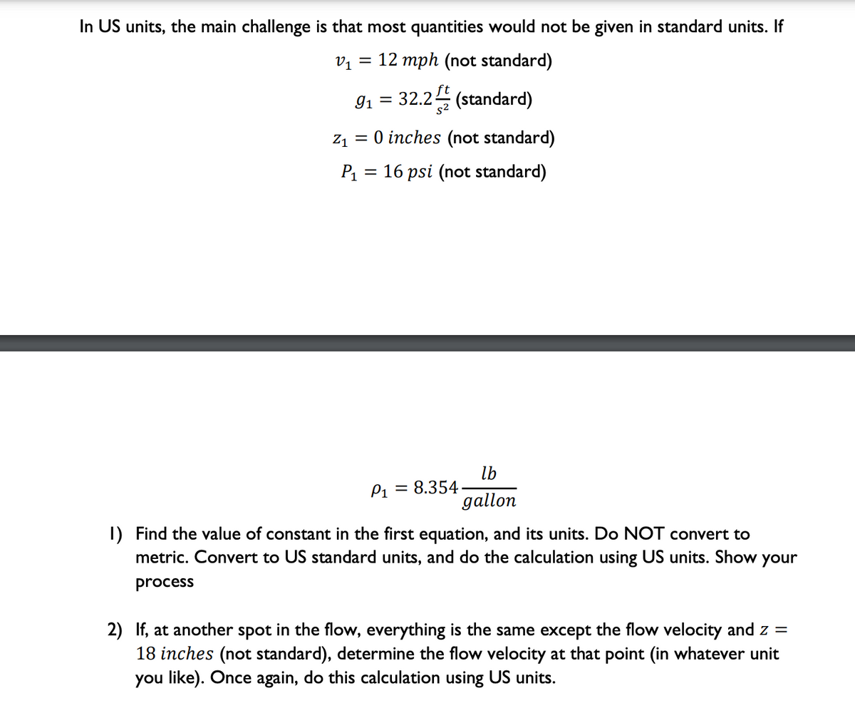 In US units, the main challenge is that most quantities would not be given in standard units. If
V1
12 mph (not standard)
91
32.2 (standard)
s2
Z1
= 0 inches (not standard)
P1
16 psi (not standard)
lb
P1 = 8.354
gallon
I) Find the value of constant in the first equation, and its units. Do NOT convert to
metric. Convert to US standard units, and do the calculation using US units. Show your
process
2) If, at another spot in the flow, everything is the same except the flow velocity and z =
18 inches (not standard), determine the flow velocity at that point (in whatever unit
you like). Once again, do this calculation using US units.
