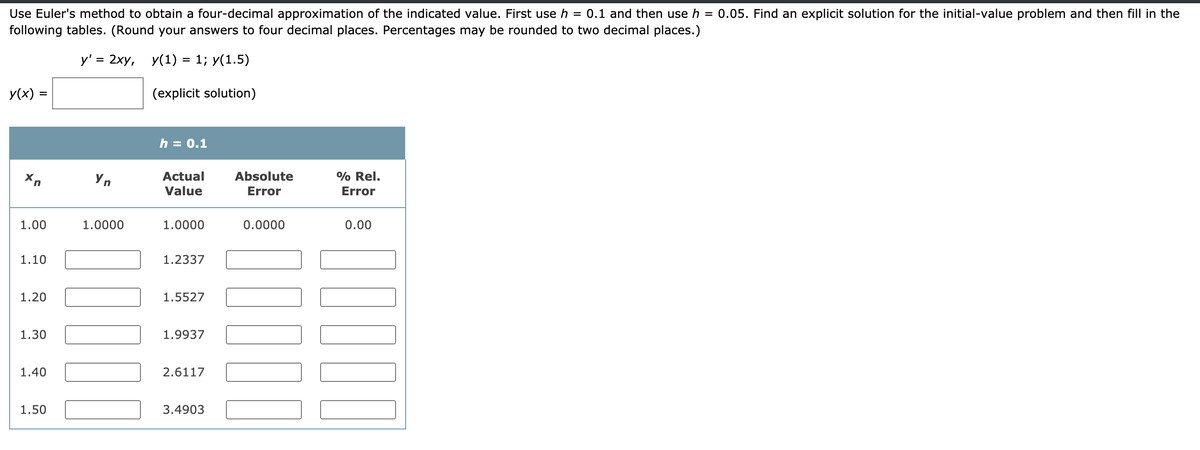 Use Euler's method to obtain a four-decimal approximation of the indicated value. First use h = 0.1 and then use h =
following tables. (Round your answers to four decimal places. Percentages may be rounded to two decimal places.)
0.05. Find an explicit solution for the initial-value problem and then fill in the
у'3 2ху, у(1) %3D 1; у(1.5)
y(x) =
(explicit solution)
%3D
h = 0.1
Yn
Actual
Absolute
% Rel.
Value
Error
Error
1.00
1.0000
1.0000
0.0000
0.00
1.10
1.2337
1.20
1.5527
1.30
1.9937
1.40
2.6117
1.50
3.4903
