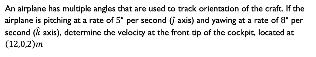 An airplane has multiple angles that are used to track orientation of the craft. If the
airplane is pitching at a rate of 5° per second (ĵ axis) and yawing at a rate of 8° per
second (k axis), determine the velocity at the front tip of the cockpit, located at
(12,0,2)m
