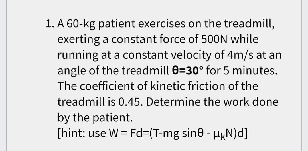 1. A 60-kg patient exercises on the treadmill,
exerting a constant force of 500N while
running at a constant velocity of 4m/s at an
angle of the treadmill 0=30° for 5 minutes.
The coefficient of kinetic friction of the
treadmill is 0.45. Determine the work done
by the patient.
[hint: use W = Fd=(T-mg sin0 - µÊN)d]