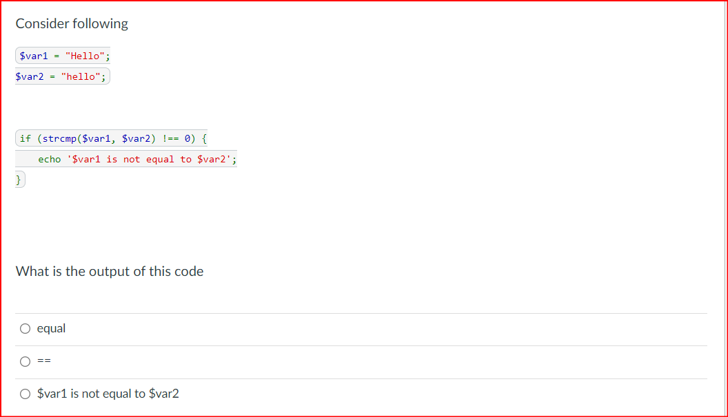 Consider following
$varl = "Hello";
$var2 "hello";
if (strcmp($var1, $var2) !== 0) {
echo '$varl is not equal to $var2';
})
What is the output of this code
O equal
==
O $var1 is not equal to $var2