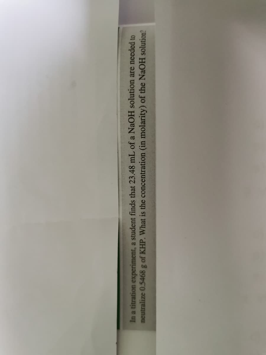 In a titration experiment, a student finds that 23.48 mL of a NaOH solution are needed to
neutralize 0.5468 g of KHP. What is the concentration (in molarity) of the NaOH solution?
