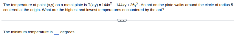 ### Problem: Finding Maximum and Minimum Temperatures on a Metal Plate

The temperature at a point \((x, y)\) on a metal plate is given by the function:

\[ T(x, y) = 144x^2 - 144xy + 36y^2 \]

An ant on the plate walks around a circle with a radius of 5 centered at the origin. The task is to determine the highest and lowest temperatures encountered by the ant as it traverses this path.

\[ ... \]

#### Solution:

The minimum temperature is \(\boxed{\phantom{xx}}\) degrees.