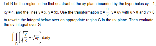 **Problem Statement:**

Let \( R \) be the region in the first quadrant of the \( xy \)-plane bounded by the hyperbolas \( xy = 1 \), \( xy = 4 \), and the lines \( y = x \), \( y = 9x \). Use the transformation \( x = \frac{u}{v}, \, y = uv \) with \( u > 0 \) and \( v > 0 \) to rewrite the integral below over an appropriate region \( G \) in the \( uv \)-plane. Then evaluate the \( uv \)-integral over \( G \).

\[
\iint_R \left( \sqrt{\frac{y}{x}} + \sqrt{xy} \right) \, dx \, dy
\]