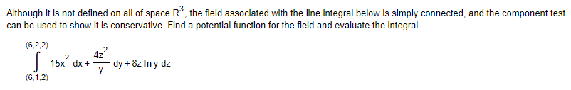 ### Line Integrals, Conservative Fields, and Potential Functions

Although it is not defined on all of space \( \mathbb{R}^3 \), the field associated with the line integral below is simply connected, and the component test can be used to show it is conservative. Find a potential function for the field and evaluate the integral.

#### Given Line Integral

\[
\int_{(6,1,2)}^{(6,2,2)} \left( 15x^2 \, dx + \frac{4z^2}{y} \, dy + 8z \ln y \, dz \right)
\]

### Explanation of the Problem

1. **Verifying the Field is Conservative:**
   - To establish that the field is conservative, one can use the component test for a simply connected domain.
   - A vector field \( \mathbf{F} = (P, Q, R) \) is conservative if there exists a scalar potential function \( f \) such that \( \mathbf{F} = \nabla f \).

2. **Finding the Potential Function:**
   - Compute the potential function \( f(x, y, z) \) by integrating each component of the field with respect to its respective variable, ensuring consistency across mixed partial derivatives.

3. **Evaluating the Integral:**
   - Once the potential function \( f \) is identified, evaluate the potential function at the bounds of the line integral, i.e., \( f(6, 2, 2) - f(6, 1, 2) \).

This approach simplifies the computation of the line integral, avoiding direct path integration by leveraging potential functions for conservative fields.