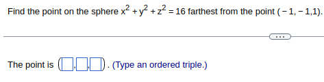 ### Problem Statement

Find the point on the sphere \( x^2 + y^2 + z^2 = 16 \) farthest from the point \((-1, -1, 1)\).

### Solution

The point is \(\left( \_\_, \_\_, \_\_ \right)\). (Type an ordered triple.)

---

This problem is centered on identifying the point on a given sphere that is the greatest distance away from a specified point in three-dimensional space. The equation of the sphere \( x^2 + y^2 + z^2 = 16 \) represents a sphere centered at the origin \((0,0,0)\) with a radius of 4 units. The specific point from which the distance is to be maximized is \((-1, -1, 1)\). To find the farthest point, one typically needs to apply concepts from calculus or geometry, such as the dot product in vector mathematics or the use of Lagrange multipliers.