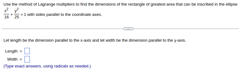 ### Finding Dimensions of the Rectangle of Greatest Area Inscribed in an Ellipse

Use the method of Lagrange multipliers to find the dimensions of the rectangle of greatest area that can be inscribed in the ellipse \(\frac{x^2}{16} + \frac{y^2}{25} = 1\) with sides parallel to the coordinate axes.

---

Let \(length\) be the dimension parallel to the x-axis and let \(width\) be the dimension parallel to the y-axis.

- **Length** = \(\boxed{}\)

- **Width** = \(\boxed{}\)

*(Type exact answers, using radicals as needed.)*