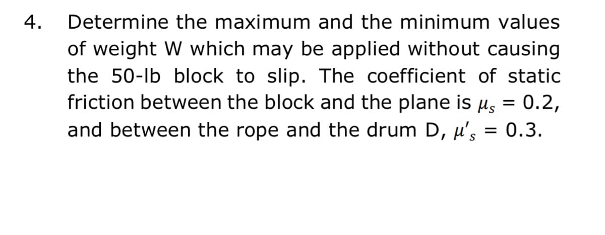 4.
Determine the maximum and the minimum values
of weight W which may be applied without causing
the 50-lb block to slip. The coefficient of static
friction between the block and the plane is µs = 0.2,
and between the rope and the drum D, µ's = 0.3.
