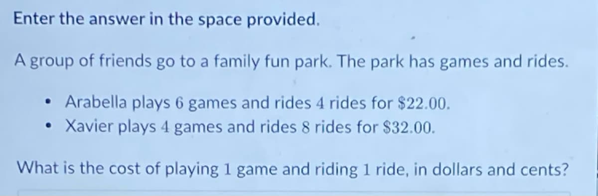 Enter the answer in the space provided.
A group of friends go to a family fun park. The park has games and rides.
• Arabella plays 6 games and rides 4 rides for $22.00.
Xavier plays 4 games and rides 8 rides for $32.00.
What is the cost of playing 1 game and riding 1 ride, in dollars and cents?
