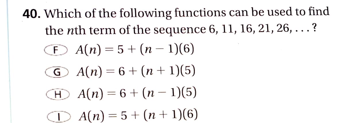 40. Which of the following functions can be used to find
the nth term of the sequence 6, 11, 16, 21, 26, . . . ?
Đ A(n) = 5 + (n – 1)(6)
G A(n) = 6 + (n + 1)(5)
H
A(n) = 6 + (n – 1)(5)
D A(n) = 5 + (n + 1)(6)
