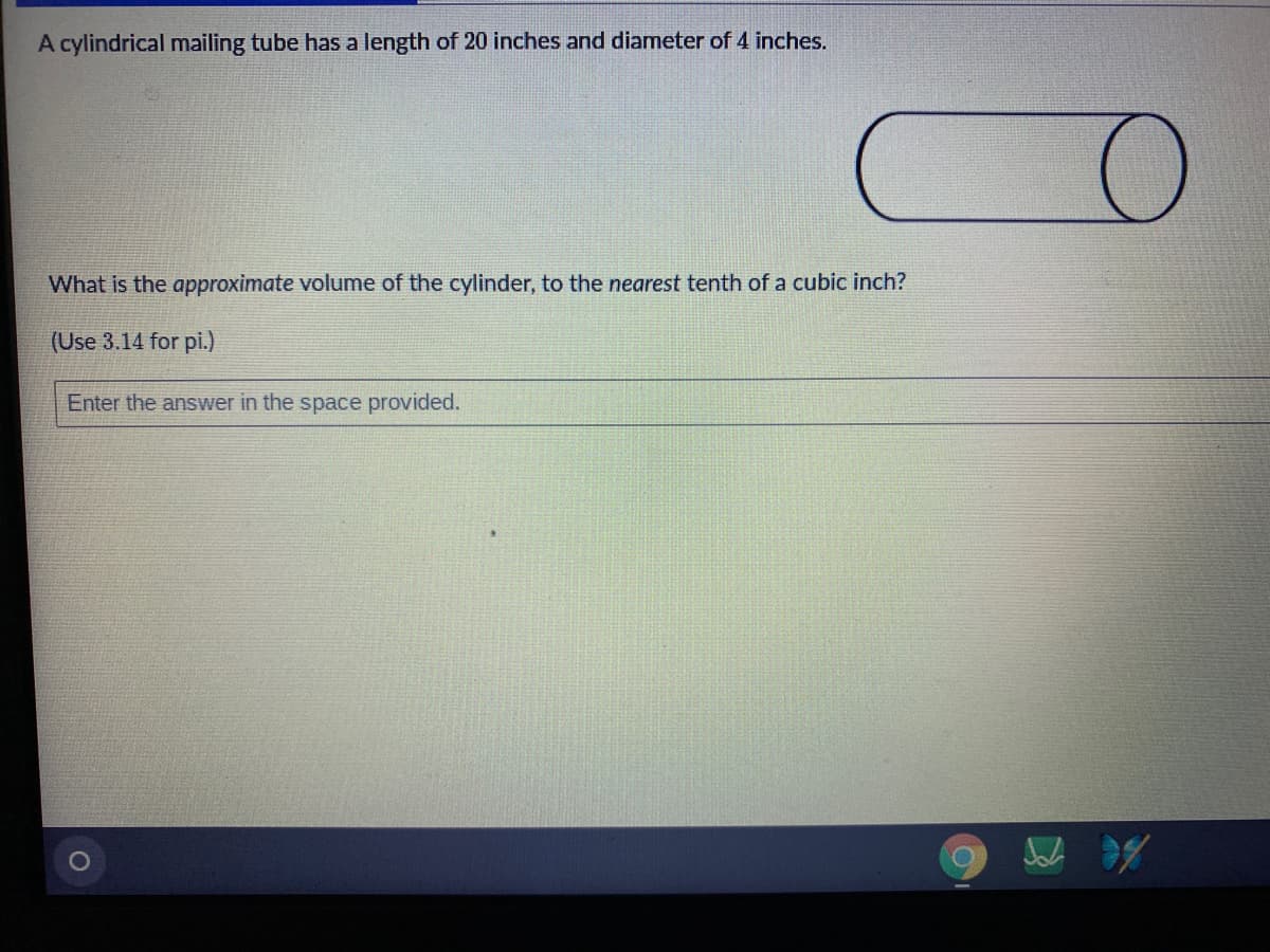 A cylindrical mailing tube has a length of 20 inches and diameter of 4 inches.
What is the approximate volume of the cylinder, to the nearest tenth of a cubic inch?
(Use 3.14 for pi.)
Enter the answer in the space provided.
