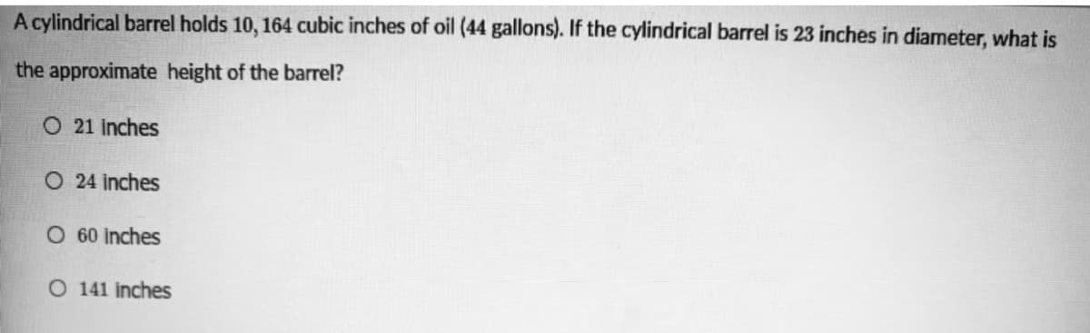 A cylindrical barrel holds 10, 164 cubic inches of oil (44 gallons). If the cylindrical barrel is 23 inches in diameter, what is
the approximate height of the barrel?
O 21 inches
O 24 inches
O 60 inches
O 141 inches
