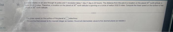ist
40
141
K-
Apianet rotates on an axis through its poles and 1 revolution takes 1 day (1 day is 22 hours). The distance from the axis to a location on the planet 30 northlaudes
hoout 3332.5 miles. Therefore, a location on the planet at 30 north latitude is spinning on a circle of radius 3332.5 miles. Compute the linear speed on the surface of the
planet at 30 north latitude
The near speed on the surface of the planet ismiles/hour
(Round the final answer to the nearest integer as needed. Round all intermediate values to five decimal places as needed.)