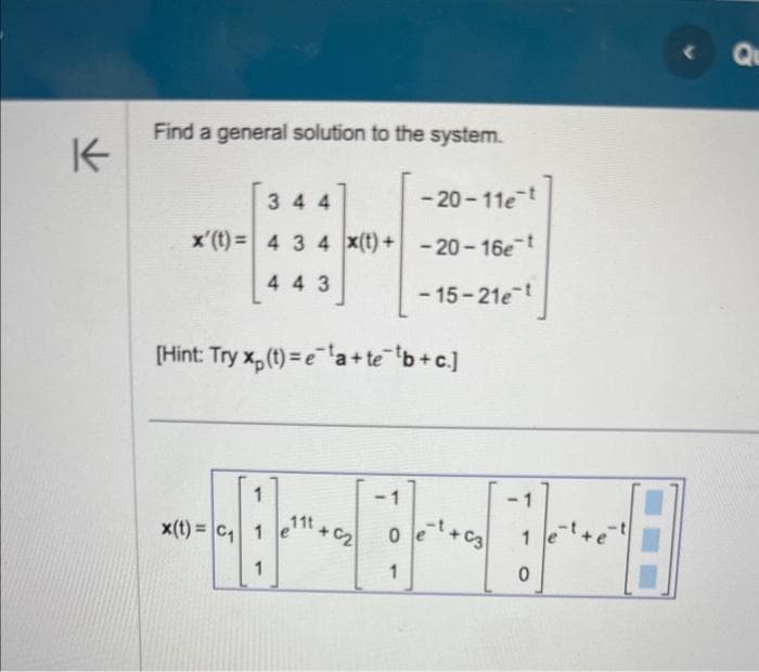 K
Find a general solution to the system.
344
-20-11e-t
x'(t)= 4 3 4 x(t)+ -20-16e-t
443
-15-21e-t
[Hint: Try xp (t)=e¹a+te¯¹b+c]
1
x(t)= C₁ 1
1
111
+6₂
1
1
+0-8
+63 1
C
1
Qu