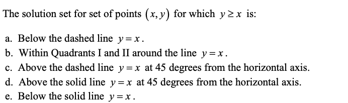 The solution set for set of points (x, y) for which y 2 x is:
a. Below the dashed line y= x.
b. Within Quadrants I and II around the line y =x.
c. Above the dashed line y =x at 45 degrees from the horizontal axis.
d. Above the solid line y =x at 45 degrees from the horizontal axis.
e. Below the solid line y=x.
