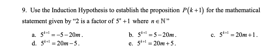 9. Use the Induction Hypothesis to establish the proposition P(k +1) for the mathematical
statement given by “2 is a factor of 5" +1 where neN"
a. 5*+ = -5- 20m .
d. 5k+1 = 20m – 5.
b. 5*+1 = 5– 20m.
е. 5** 3 20т +5.
k+1
c. 5k+1
20m +1.
