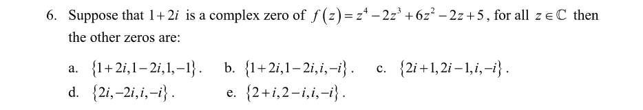 6. Suppose that 1+2i is a complex zero of f (z)=z* - 2z° + 6z² – 2z + 5, for all z e C then
the other zeros are:
b. {1+2i,1– 2i,i,-i}.
e. {2+i,2-i,i,-i} .
c. {2i+1, 2i – 1,i,-i} .
a. {1+2i,1– 2i,1,–1}.
d. {2i,-2i,i,-i}.
