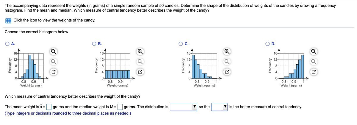 The accompanying data represent the weights (in grams) of a simple random sample of 50 candies. Determine the shape of the distribution of weights of the candies by drawing a frequency
histogram. Find the mean and median. Which measure of central tendency better describes the weight of the candy?
E Click the icon to view the weights of the candy.
Choose the correct histogram below.
O A.
O B.
Oc.
OD.
16-
16-
16-
16-
12-
12-
12-
12-
8-
8-
8-
8-
4-
4-
4-
4-
0-
0.8
Weight (grams)
0-
0.8
Weight (grams)
0-
0.8
Weight (grams)
0.9
0.8
0.9
Weight (grams)
0.9
0.9
Which measure of central tendency better describes the weight of the candy?
The mean weight is x =
grams and the median weight is M =
grams. The distribution is
so the
V is the better measure of central tendency.
(Type integers or decimals rounded to three decimal places as needed.)
kouenbes-
kɔuenbasy
kouenbej-
