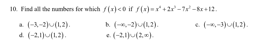 10. Find all the numbers for which f (x)<0 if f (x)= x* + 2x' – 7x² – 8x+12.
b. (-∞,-2)U(1,2).
(-2,1)U(2,0).
(-3,–2)U(1,2).
c.
(-0,–3)U(1,2).
а.
d. (-2,1)U(1,2).
е.
