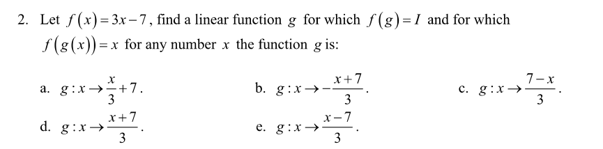 2. Let f(x) = 3x – 7, find a linear function g for which f (g)= I and for which
f(g (x)) =x for any number x the function g is:
a. g:x →+7.
3
x+7
b. g:x→-
3
7-x
c. g:x→
3
x+7
d. g:x→-
3
x-7
e. g:x→
3
