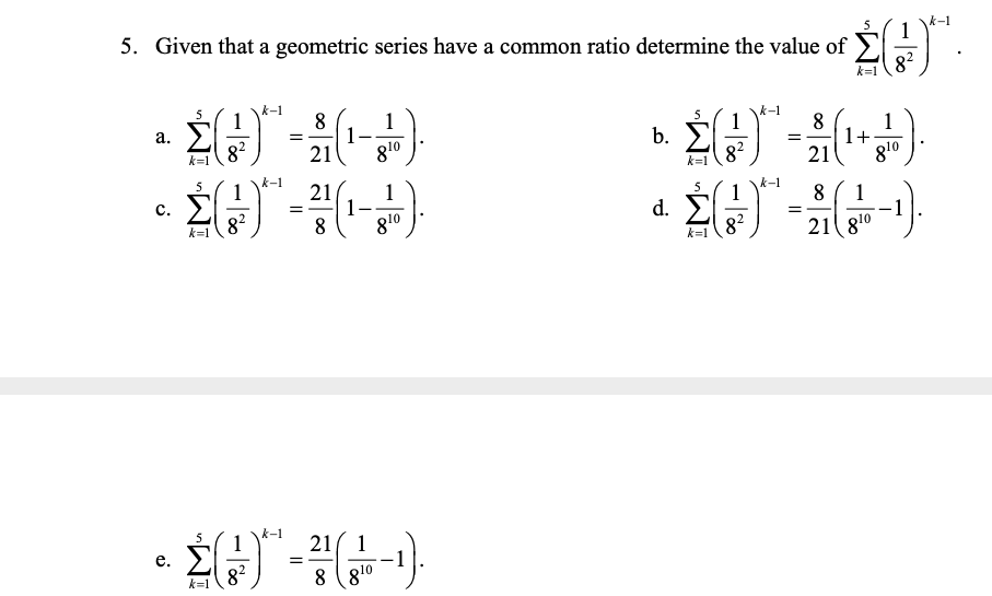 5. Given that a geometric series have a common ratio determine the value of
5
1
82
k=1
1
8
1
1
21
а.
1
1
1+
g10
82
810
b.
k=1
82
21
k=1
k-1
1
5
21
1
1-
8
5
1
d. E
82
c.
8.
1
=
82
810
k=1
21 810
k=1
5
1
21( 1
е.
=
8?
8 (810
k=1
