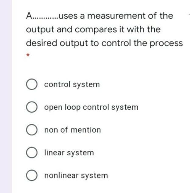 A. .uses a measurement of the
output and compares it with the
desired output to control the process
O control system
open loop control system
O non of mention
linear system
O nonlinear system
